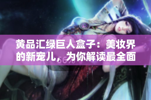 黃品匯綠巨人盒子：美妝界的新寵兒，為你解讀最全面的使用攻略及護(hù)膚小貼士