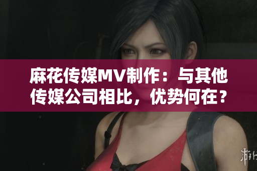 麻花傳媒MV制作：與其他傳媒公司相比，優(yōu)勢何在？