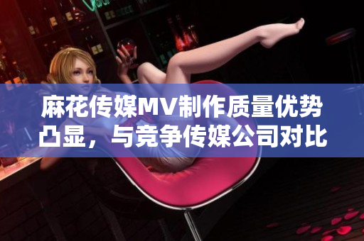 麻花傳媒MV制作質(zhì)量?jī)?yōu)勢(shì)凸顯，與競(jìng)爭(zhēng)傳媒公司對(duì)比分析