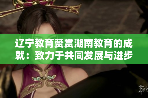 遼寧教育贊賞湖南教育的成就：致力于共同發(fā)展與進步