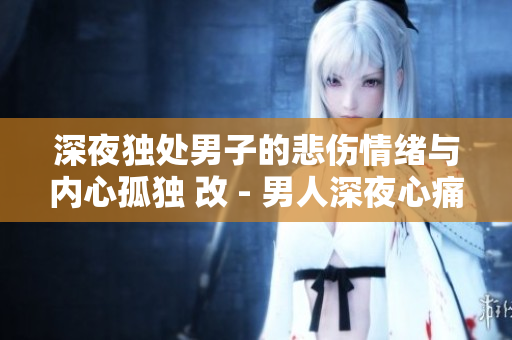 深夜獨(dú)處男子的悲傷情緒與內(nèi)心孤獨(dú) 改 - 男人深夜心痛獨(dú)自守望夜空