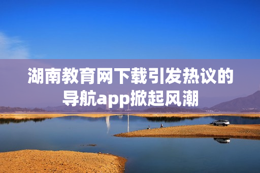 湖南教育網(wǎng)下載引發(fā)熱議的導航app掀起風潮