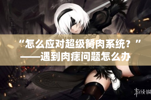 “怎么應對超級胬肉系統(tǒng)？”——遇到肉痣問題怎么辦