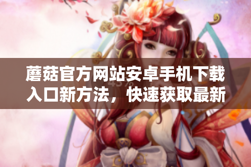 蘑菇官方網(wǎng)站安卓手機(jī)下載入口新方法，快速獲取最新版本。