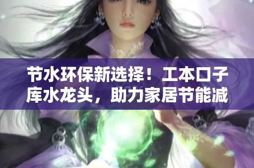 節(jié)水環(huán)保新選擇！工本口子庫水龍頭，助力家居節(jié)能減排
