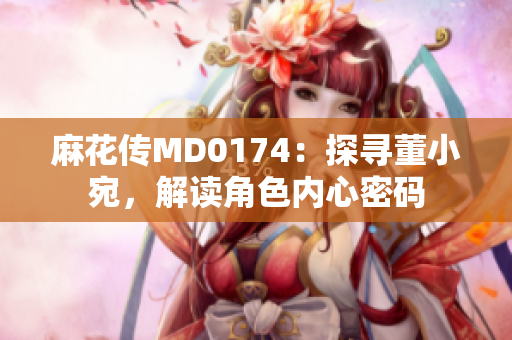 麻花傳MD0174：探尋董小宛，解讀角色內心密碼