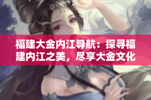 福建大金內(nèi)江導(dǎo)航：探尋福建內(nèi)江之美，盡享大金文化魅力