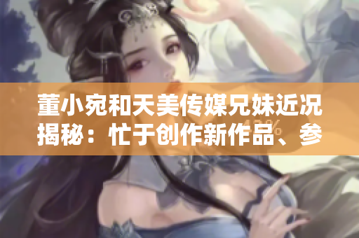董小宛和天美傳媒兄妹近況揭秘：忙于創(chuàng)作新作品、參與公益活動和社交媒體互動