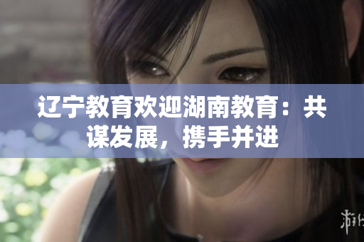 遼寧教育歡迎湖南教育：共謀發(fā)展，攜手并進(jìn)
