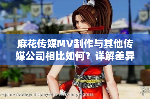 麻花傳媒MV制作與其他傳媒公司相比如何？詳解差異及優(yōu)勢(shì)