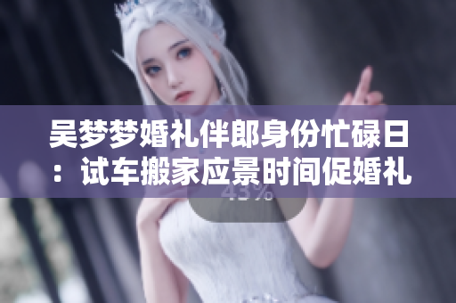 吳夢夢婚禮伴郎身份忙碌日：試車搬家應景時間促婚禮喜悅