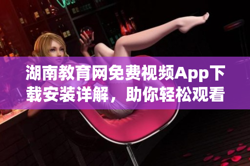 湖南教育網免費視頻App下載安裝詳解，助你輕松觀看教育資源