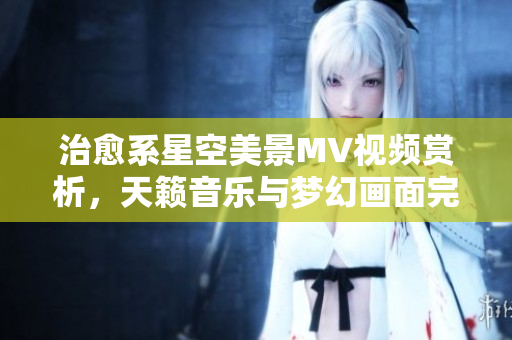 治愈系星空美景MV視頻賞析，天籟音樂(lè)與夢(mèng)幻畫(huà)面完美融合，讓您沉醉在宇宙之美