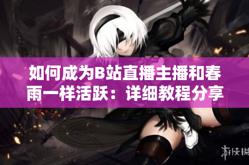如何成為B站直播主播和春雨一樣活躍：詳細教程分享