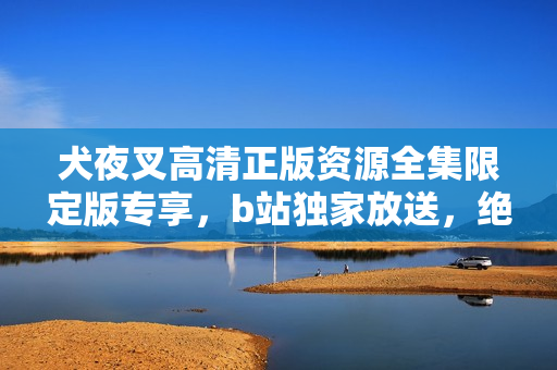 犬夜叉高清正版資源全集限定版專享，b站獨(dú)家放送，絕對不容錯過！