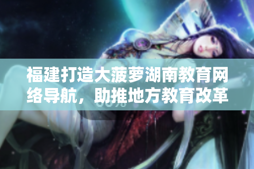 福建打造大菠蘿湖南教育網絡導航，助推地方教育改革