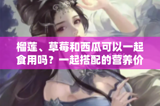 榴蓮、草莓和西瓜可以一起食用嗎？一起搭配的營養(yǎng)價(jià)值和飲食注意事項(xiàng)