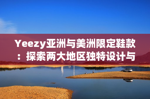 Yeezy亞洲與美洲限定鞋款：探索兩大地區(qū)獨特設計與文化影響