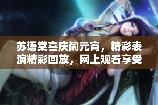 蘇語棠喜慶鬧元宵，精彩表演精彩回放，網上觀看享受樂趣