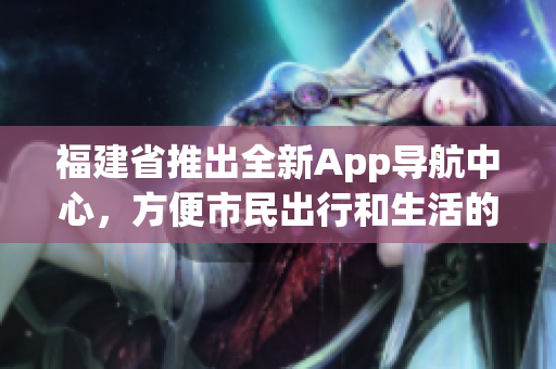福建省推出全新App導(dǎo)航中心，方便市民出行和生活的新選擇