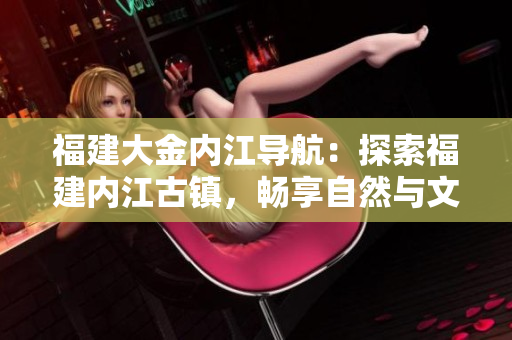 福建大金內(nèi)江導(dǎo)航：探索福建內(nèi)江古鎮(zhèn)，暢享自然與文化之旅