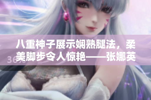 八重神子展示嫻熟腿法，柔美腳步令人驚艷——張娜英技藝精湛、優(yōu)美動人，展現(xiàn)高超武術(shù)功底