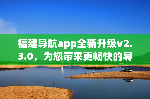 福建導(dǎo)航app全新升級v2.3.0，為您帶來更暢快的導(dǎo)航體驗