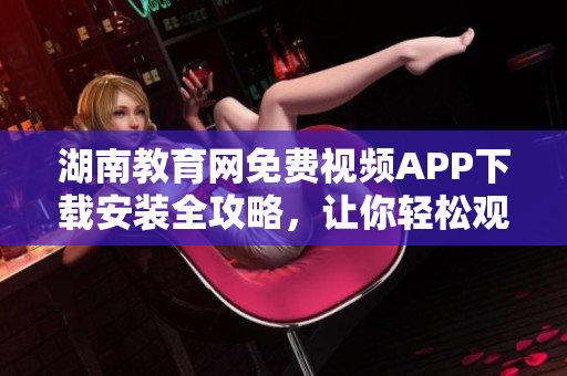 湖南教育網(wǎng)免費(fèi)視頻APP下載安裝全攻略，讓你輕松觀看教學(xué)視頻