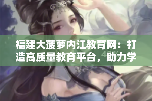 福建大菠蘿內(nèi)江教育網(wǎng)：打造高質(zhì)量教育平臺(tái)，助力學(xué)生成長(zhǎng)