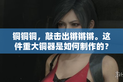 銅銅銅，敲擊出鏘鏘鏘。這件重大銅器是如何制作的？