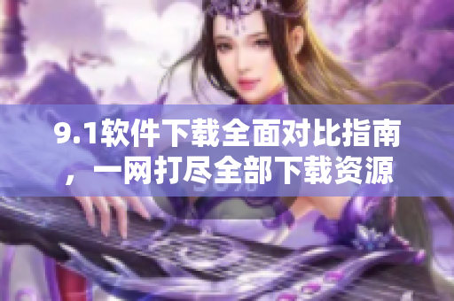 9.1軟件下載全面對比指南，一網(wǎng)打盡全部下載資源