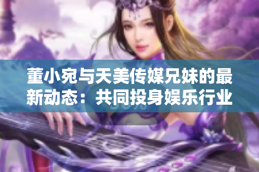 董小宛與天美傳媒兄妹的最新動態(tài)：共同投身娛樂行業(yè)，探索多元發(fā)展