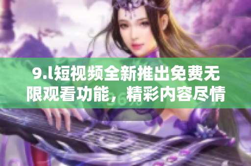 9.l短視頻全新推出免費(fèi)無限觀看功能，精彩內(nèi)容盡情暢享