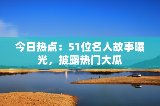 今日熱點：51位名人故事曝光，披露熱門大瓜