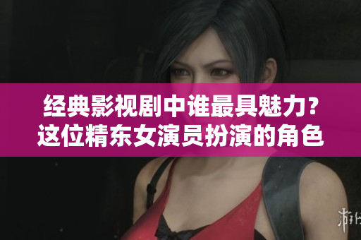 經典影視劇中誰最具魅力？這位精東女演員扮演的角色最讓人心動