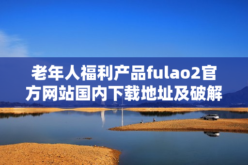 老年人福利產(chǎn)品fulao2官方網(wǎng)站國(guó)內(nèi)下載地址及破解方法