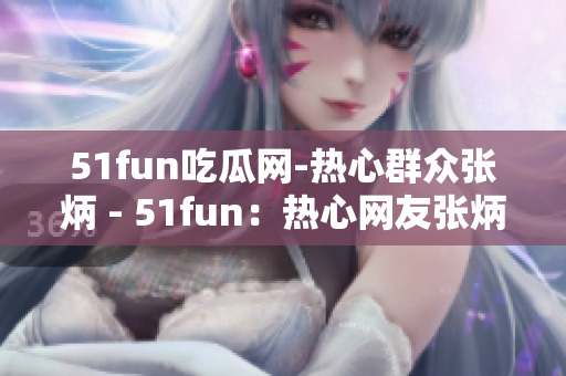 51fun吃瓜網(wǎng)-熱心群眾張炳 - 51fun：熱心網(wǎng)友張炳的瓜知識(shí)