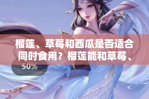 榴蓮、草莓和西瓜是否適合同時食用？榴蓮能和草莓、西瓜一起吃嗎？一起食用的好處與注意事項