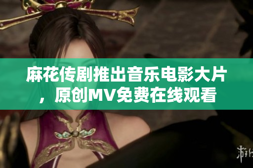 麻花傳劇推出音樂電影大片，原創(chuàng)MV免費(fèi)在線觀看
