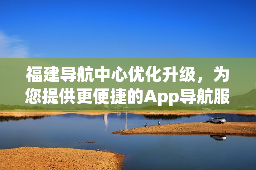 福建導(dǎo)航中心優(yōu)化升級，為您提供更便捷的App導(dǎo)航服務(wù)