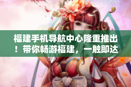 福建手機導(dǎo)航中心隆重推出！帶你暢游福建，一觸即達！