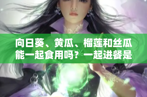 向日葵、黃瓜、榴蓮和絲瓜能一起食用嗎？一起進(jìn)餐是否有益健康？