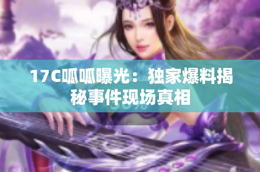 17C呱呱曝光：獨(dú)家爆料揭秘事件現(xiàn)場(chǎng)真相