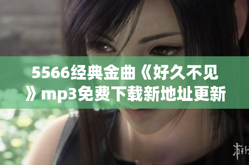 5566經(jīng)典金曲《好久不見(jiàn)》mp3免費(fèi)下載新地址更新啦，超清音質(zhì)等你來(lái)聽(tīng)哦