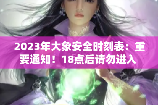2023年大象安全時(shí)刻表：重要通知！18點(diǎn)后請(qǐng)勿進(jìn)入 ，以保障安全