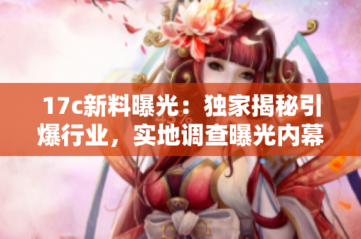17c新料曝光：獨(dú)家揭秘引爆行業(yè)，實(shí)地調(diào)查曝光內(nèi)幕
