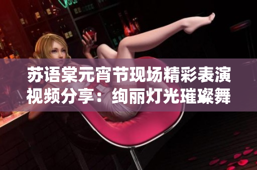 蘇語(yǔ)棠元宵節(jié)現(xiàn)場(chǎng)精彩表演視頻分享：絢麗燈光璀璨舞臺(tái)，傳統(tǒng)與現(xiàn)代完美融合