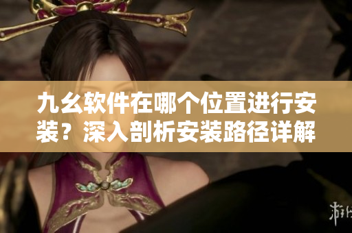 九幺軟件在哪個(gè)位置進(jìn)行安裝？深入剖析安裝路徑詳解