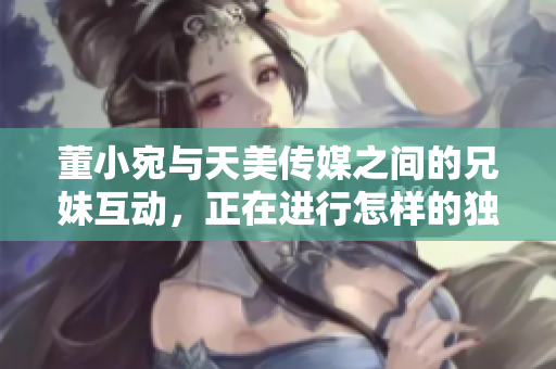 董小宛與天美傳媒之間的兄妹互動，正在進(jìn)行怎樣的獨特合作？