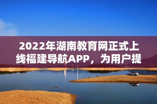 2022年湖南教育網(wǎng)正式上線福建導航APP，為用戶提供更便捷的全方位教育信息服務